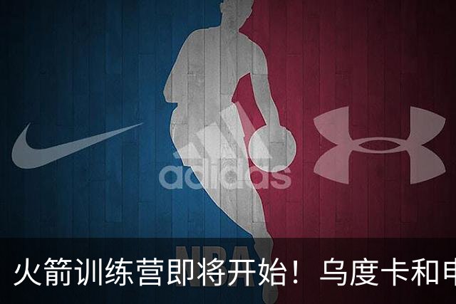 火箭训练营即将开始！乌度卡&申京&KD压力山大将被重点审视